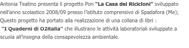 Antonia Teatino presenta il progetto Pon “La Casa dei Ricicloni” sviluppato nell’anno scolastico 2008/09 presso l’istituto comprensivo di Spadafora (Me); 
Questo progetto ha portato alla realizzazione di una collana di libri :
 “I Quaderni di O2italia” che illustrano le attività laboratoriali sviluppate a scuola all’insegna della consapevolezza ambientale.
